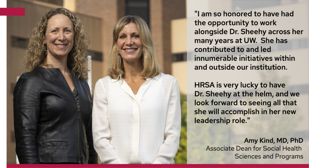 Drs. Amy Kind and Ann Sheehy stand side-by-side in from of University Hospital (UW/UWHealth). A quote from Dr. Kind reads, " I am so honored to have had the opportunity to work alongside Dr. Sheehy across her many years at UW. She has contributed to and led innumerable initiatives within and outside our institution. HRSA is very lucky to have Dr. Sheehy at the helm, and we look forward to seeing all that she will accomplish in her new leadership role."